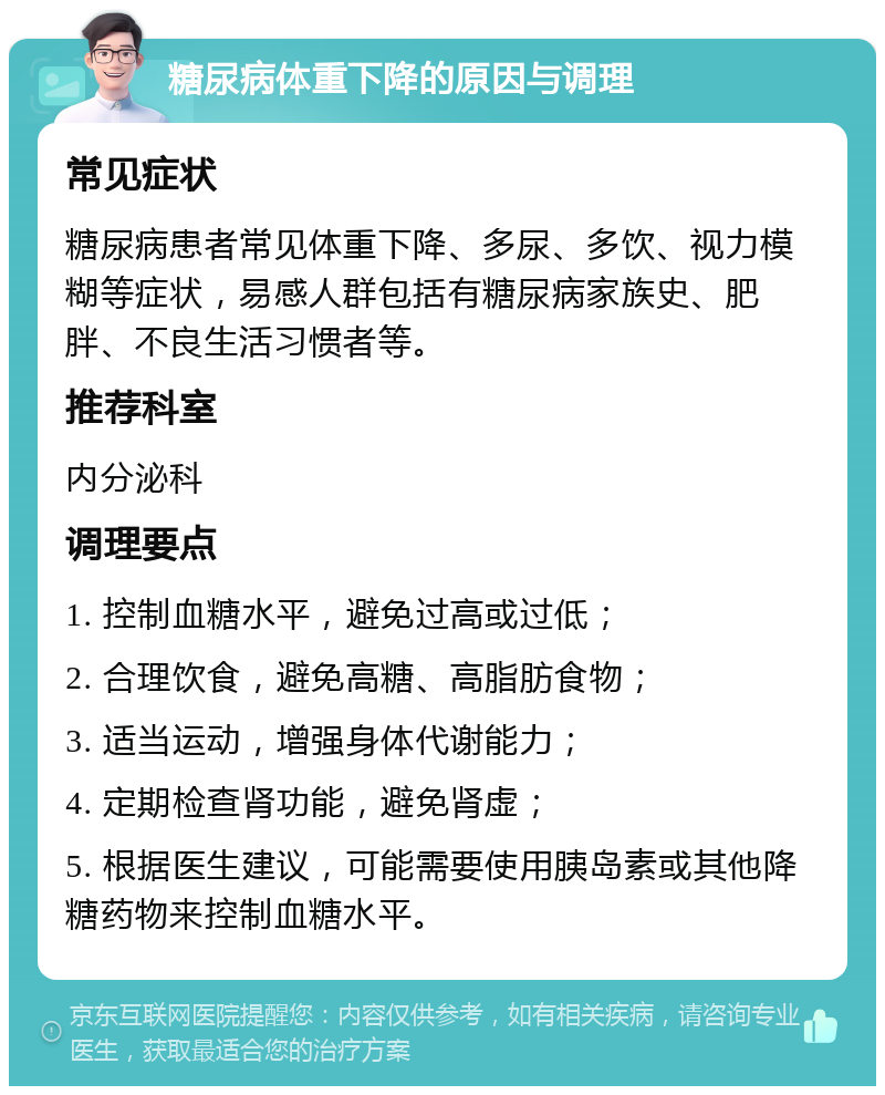 糖尿病体重下降的原因与调理 常见症状 糖尿病患者常见体重下降、多尿、多饮、视力模糊等症状，易感人群包括有糖尿病家族史、肥胖、不良生活习惯者等。 推荐科室 内分泌科 调理要点 1. 控制血糖水平，避免过高或过低； 2. 合理饮食，避免高糖、高脂肪食物； 3. 适当运动，增强身体代谢能力； 4. 定期检查肾功能，避免肾虚； 5. 根据医生建议，可能需要使用胰岛素或其他降糖药物来控制血糖水平。