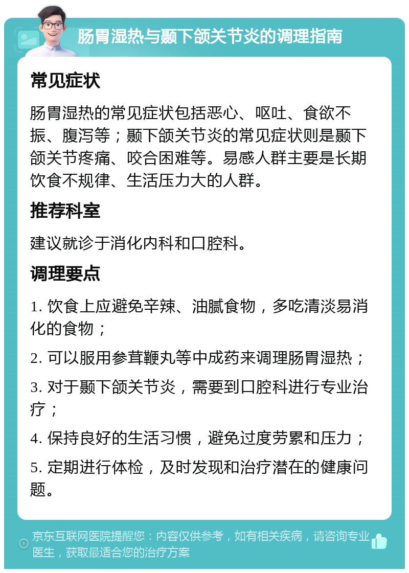 肠胃湿热与颞下颌关节炎的调理指南 常见症状 肠胃湿热的常见症状包括恶心、呕吐、食欲不振、腹泻等；颞下颌关节炎的常见症状则是颞下颌关节疼痛、咬合困难等。易感人群主要是长期饮食不规律、生活压力大的人群。 推荐科室 建议就诊于消化内科和口腔科。 调理要点 1. 饮食上应避免辛辣、油腻食物，多吃清淡易消化的食物； 2. 可以服用参茸鞭丸等中成药来调理肠胃湿热； 3. 对于颞下颌关节炎，需要到口腔科进行专业治疗； 4. 保持良好的生活习惯，避免过度劳累和压力； 5. 定期进行体检，及时发现和治疗潜在的健康问题。