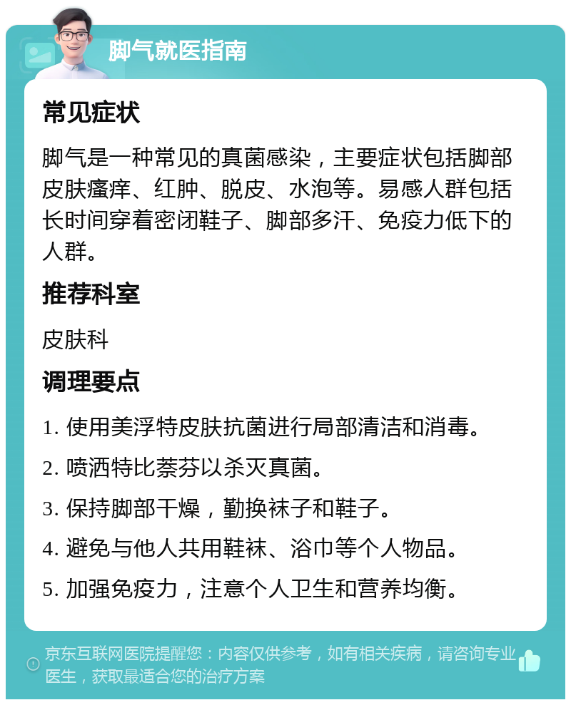 脚气就医指南 常见症状 脚气是一种常见的真菌感染，主要症状包括脚部皮肤瘙痒、红肿、脱皮、水泡等。易感人群包括长时间穿着密闭鞋子、脚部多汗、免疫力低下的人群。 推荐科室 皮肤科 调理要点 1. 使用美浮特皮肤抗菌进行局部清洁和消毒。 2. 喷洒特比萘芬以杀灭真菌。 3. 保持脚部干燥，勤换袜子和鞋子。 4. 避免与他人共用鞋袜、浴巾等个人物品。 5. 加强免疫力，注意个人卫生和营养均衡。