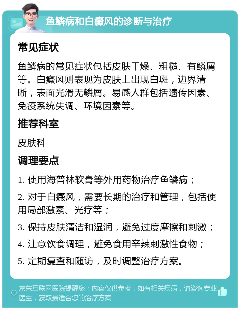 鱼鳞病和白癜风的诊断与治疗 常见症状 鱼鳞病的常见症状包括皮肤干燥、粗糙、有鳞屑等。白癜风则表现为皮肤上出现白斑，边界清晰，表面光滑无鳞屑。易感人群包括遗传因素、免疫系统失调、环境因素等。 推荐科室 皮肤科 调理要点 1. 使用海普林软膏等外用药物治疗鱼鳞病； 2. 对于白癜风，需要长期的治疗和管理，包括使用局部激素、光疗等； 3. 保持皮肤清洁和湿润，避免过度摩擦和刺激； 4. 注意饮食调理，避免食用辛辣刺激性食物； 5. 定期复查和随访，及时调整治疗方案。