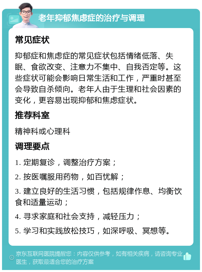 老年抑郁焦虑症的治疗与调理 常见症状 抑郁症和焦虑症的常见症状包括情绪低落、失眠、食欲改变、注意力不集中、自我否定等。这些症状可能会影响日常生活和工作，严重时甚至会导致自杀倾向。老年人由于生理和社会因素的变化，更容易出现抑郁和焦虑症状。 推荐科室 精神科或心理科 调理要点 1. 定期复诊，调整治疗方案； 2. 按医嘱服用药物，如百忧解； 3. 建立良好的生活习惯，包括规律作息、均衡饮食和适量运动； 4. 寻求家庭和社会支持，减轻压力； 5. 学习和实践放松技巧，如深呼吸、冥想等。