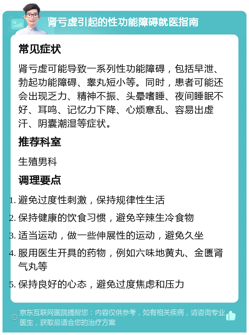 肾亏虚引起的性功能障碍就医指南 常见症状 肾亏虚可能导致一系列性功能障碍，包括早泄、勃起功能障碍、睾丸短小等。同时，患者可能还会出现乏力、精神不振、头晕嗜睡、夜间睡眠不好、耳鸣、记忆力下降、心烦意乱、容易出虚汗、阴囊潮湿等症状。 推荐科室 生殖男科 调理要点 避免过度性刺激，保持规律性生活 保持健康的饮食习惯，避免辛辣生冷食物 适当运动，做一些伸展性的运动，避免久坐 服用医生开具的药物，例如六味地黄丸、金匮肾气丸等 保持良好的心态，避免过度焦虑和压力