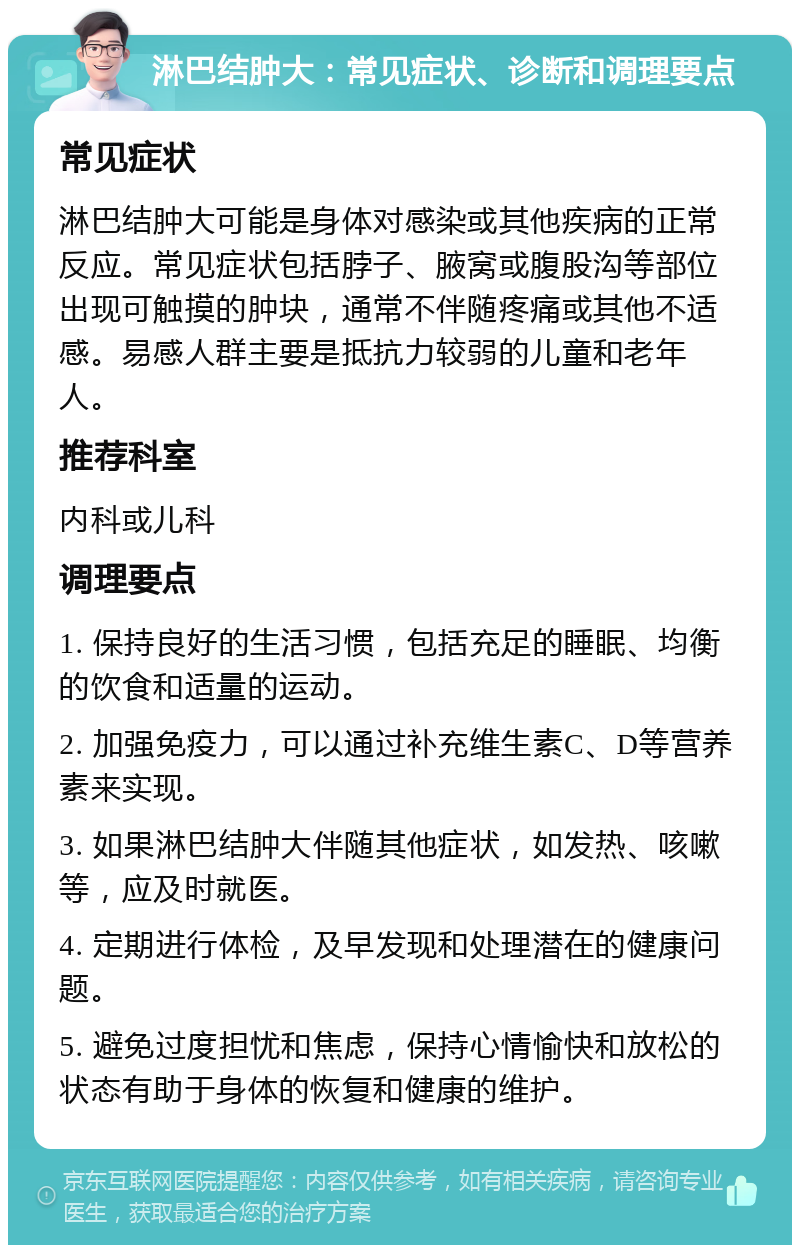 淋巴结肿大：常见症状、诊断和调理要点 常见症状 淋巴结肿大可能是身体对感染或其他疾病的正常反应。常见症状包括脖子、腋窝或腹股沟等部位出现可触摸的肿块，通常不伴随疼痛或其他不适感。易感人群主要是抵抗力较弱的儿童和老年人。 推荐科室 内科或儿科 调理要点 1. 保持良好的生活习惯，包括充足的睡眠、均衡的饮食和适量的运动。 2. 加强免疫力，可以通过补充维生素C、D等营养素来实现。 3. 如果淋巴结肿大伴随其他症状，如发热、咳嗽等，应及时就医。 4. 定期进行体检，及早发现和处理潜在的健康问题。 5. 避免过度担忧和焦虑，保持心情愉快和放松的状态有助于身体的恢复和健康的维护。