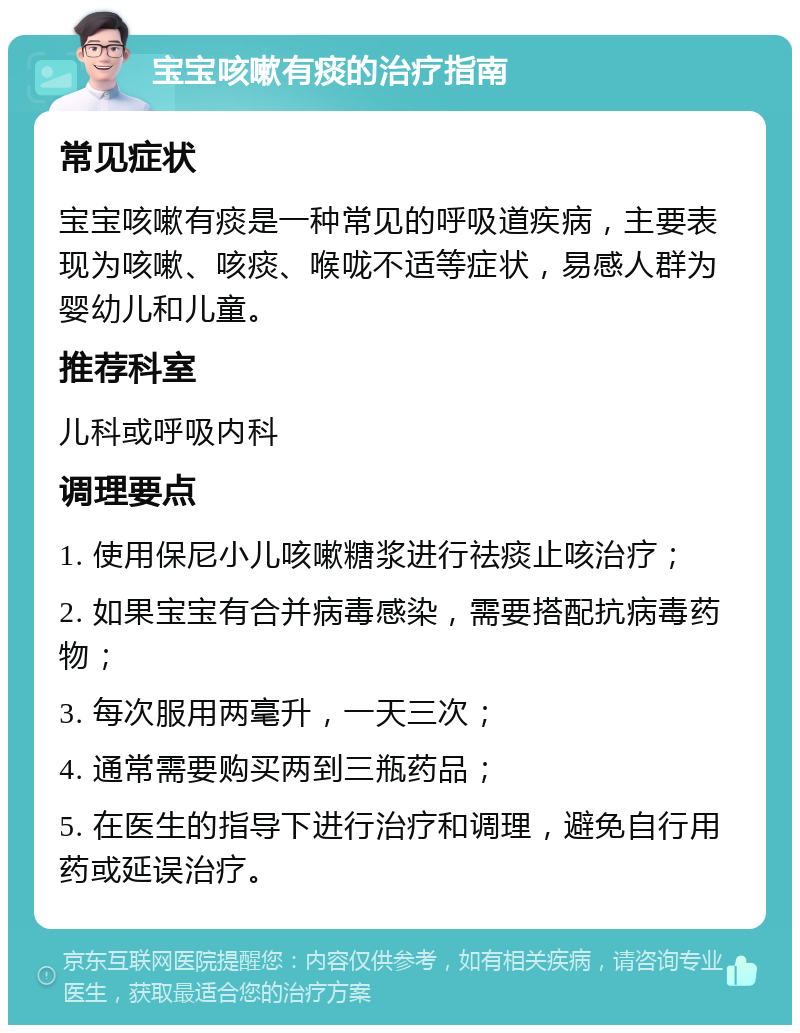 宝宝咳嗽有痰的治疗指南 常见症状 宝宝咳嗽有痰是一种常见的呼吸道疾病，主要表现为咳嗽、咳痰、喉咙不适等症状，易感人群为婴幼儿和儿童。 推荐科室 儿科或呼吸内科 调理要点 1. 使用保尼小儿咳嗽糖浆进行祛痰止咳治疗； 2. 如果宝宝有合并病毒感染，需要搭配抗病毒药物； 3. 每次服用两毫升，一天三次； 4. 通常需要购买两到三瓶药品； 5. 在医生的指导下进行治疗和调理，避免自行用药或延误治疗。