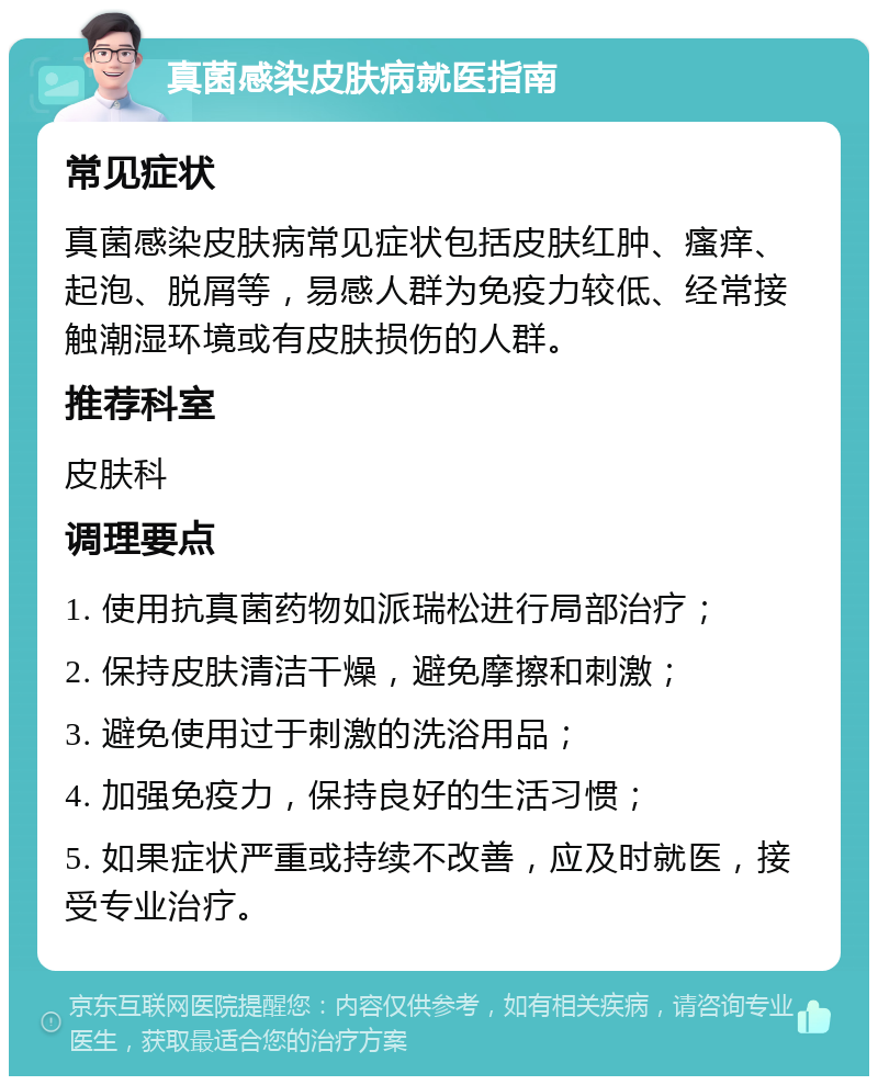 真菌感染皮肤病就医指南 常见症状 真菌感染皮肤病常见症状包括皮肤红肿、瘙痒、起泡、脱屑等，易感人群为免疫力较低、经常接触潮湿环境或有皮肤损伤的人群。 推荐科室 皮肤科 调理要点 1. 使用抗真菌药物如派瑞松进行局部治疗； 2. 保持皮肤清洁干燥，避免摩擦和刺激； 3. 避免使用过于刺激的洗浴用品； 4. 加强免疫力，保持良好的生活习惯； 5. 如果症状严重或持续不改善，应及时就医，接受专业治疗。