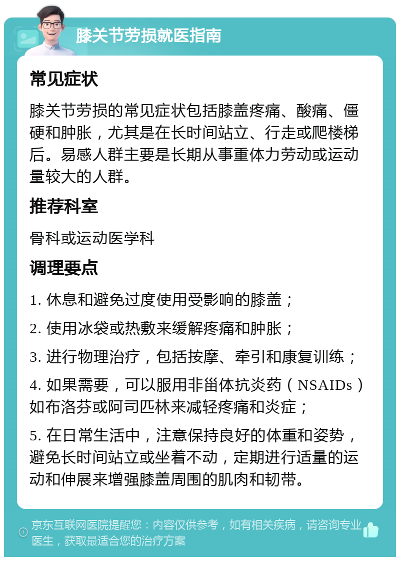 膝关节劳损就医指南 常见症状 膝关节劳损的常见症状包括膝盖疼痛、酸痛、僵硬和肿胀，尤其是在长时间站立、行走或爬楼梯后。易感人群主要是长期从事重体力劳动或运动量较大的人群。 推荐科室 骨科或运动医学科 调理要点 1. 休息和避免过度使用受影响的膝盖； 2. 使用冰袋或热敷来缓解疼痛和肿胀； 3. 进行物理治疗，包括按摩、牵引和康复训练； 4. 如果需要，可以服用非甾体抗炎药（NSAIDs）如布洛芬或阿司匹林来减轻疼痛和炎症； 5. 在日常生活中，注意保持良好的体重和姿势，避免长时间站立或坐着不动，定期进行适量的运动和伸展来增强膝盖周围的肌肉和韧带。