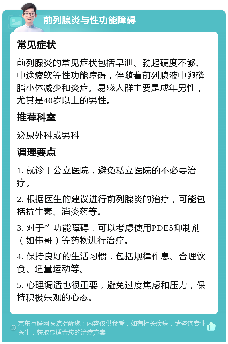 前列腺炎与性功能障碍 常见症状 前列腺炎的常见症状包括早泄、勃起硬度不够、中途疲软等性功能障碍，伴随着前列腺液中卵磷脂小体减少和炎症。易感人群主要是成年男性，尤其是40岁以上的男性。 推荐科室 泌尿外科或男科 调理要点 1. 就诊于公立医院，避免私立医院的不必要治疗。 2. 根据医生的建议进行前列腺炎的治疗，可能包括抗生素、消炎药等。 3. 对于性功能障碍，可以考虑使用PDE5抑制剂（如伟哥）等药物进行治疗。 4. 保持良好的生活习惯，包括规律作息、合理饮食、适量运动等。 5. 心理调适也很重要，避免过度焦虑和压力，保持积极乐观的心态。