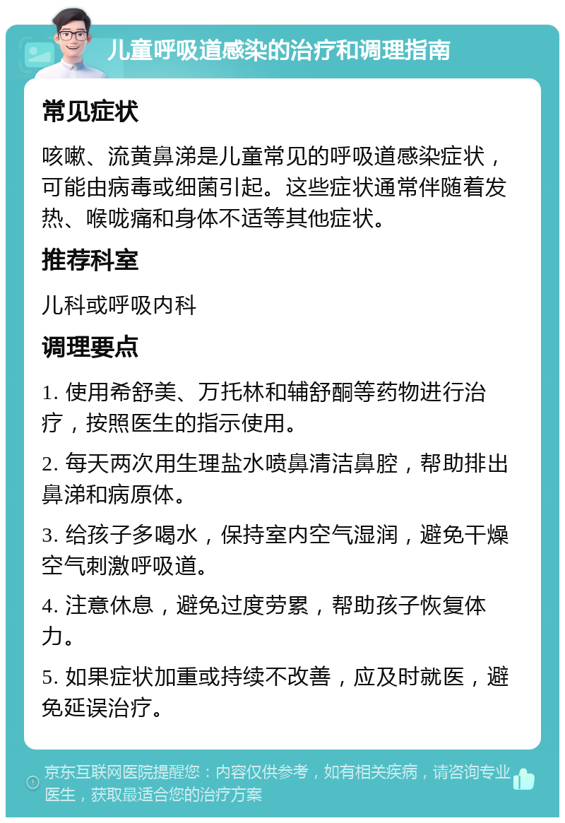 儿童呼吸道感染的治疗和调理指南 常见症状 咳嗽、流黄鼻涕是儿童常见的呼吸道感染症状，可能由病毒或细菌引起。这些症状通常伴随着发热、喉咙痛和身体不适等其他症状。 推荐科室 儿科或呼吸内科 调理要点 1. 使用希舒美、万托林和辅舒酮等药物进行治疗，按照医生的指示使用。 2. 每天两次用生理盐水喷鼻清洁鼻腔，帮助排出鼻涕和病原体。 3. 给孩子多喝水，保持室内空气湿润，避免干燥空气刺激呼吸道。 4. 注意休息，避免过度劳累，帮助孩子恢复体力。 5. 如果症状加重或持续不改善，应及时就医，避免延误治疗。