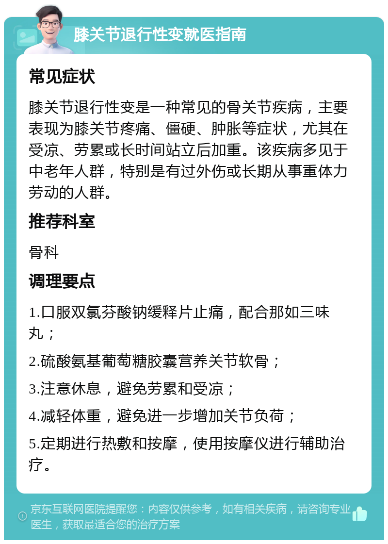 膝关节退行性变就医指南 常见症状 膝关节退行性变是一种常见的骨关节疾病，主要表现为膝关节疼痛、僵硬、肿胀等症状，尤其在受凉、劳累或长时间站立后加重。该疾病多见于中老年人群，特别是有过外伤或长期从事重体力劳动的人群。 推荐科室 骨科 调理要点 1.口服双氯芬酸钠缓释片止痛，配合那如三味丸； 2.硫酸氨基葡萄糖胶囊营养关节软骨； 3.注意休息，避免劳累和受凉； 4.减轻体重，避免进一步增加关节负荷； 5.定期进行热敷和按摩，使用按摩仪进行辅助治疗。