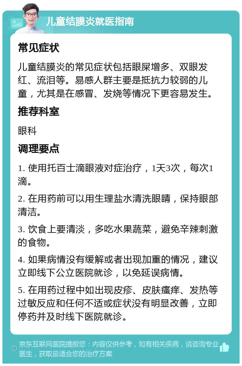 儿童结膜炎就医指南 常见症状 儿童结膜炎的常见症状包括眼屎增多、双眼发红、流泪等。易感人群主要是抵抗力较弱的儿童，尤其是在感冒、发烧等情况下更容易发生。 推荐科室 眼科 调理要点 1. 使用托百士滴眼液对症治疗，1天3次，每次1滴。 2. 在用药前可以用生理盐水清洗眼睛，保持眼部清洁。 3. 饮食上要清淡，多吃水果蔬菜，避免辛辣刺激的食物。 4. 如果病情没有缓解或者出现加重的情况，建议立即线下公立医院就诊，以免延误病情。 5. 在用药过程中如出现皮疹、皮肤瘙痒、发热等过敏反应和任何不适或症状没有明显改善，立即停药并及时线下医院就诊。