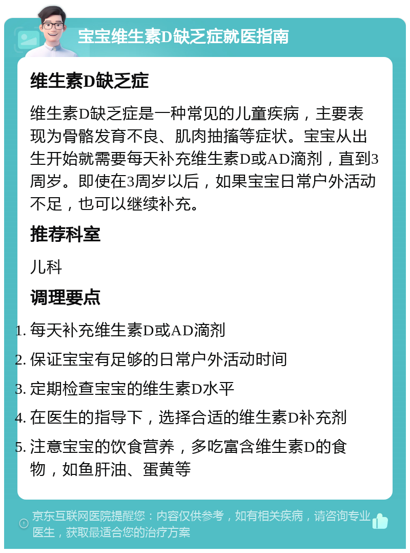 宝宝维生素D缺乏症就医指南 维生素D缺乏症 维生素D缺乏症是一种常见的儿童疾病，主要表现为骨骼发育不良、肌肉抽搐等症状。宝宝从出生开始就需要每天补充维生素D或AD滴剂，直到3周岁。即使在3周岁以后，如果宝宝日常户外活动不足，也可以继续补充。 推荐科室 儿科 调理要点 每天补充维生素D或AD滴剂 保证宝宝有足够的日常户外活动时间 定期检查宝宝的维生素D水平 在医生的指导下，选择合适的维生素D补充剂 注意宝宝的饮食营养，多吃富含维生素D的食物，如鱼肝油、蛋黄等