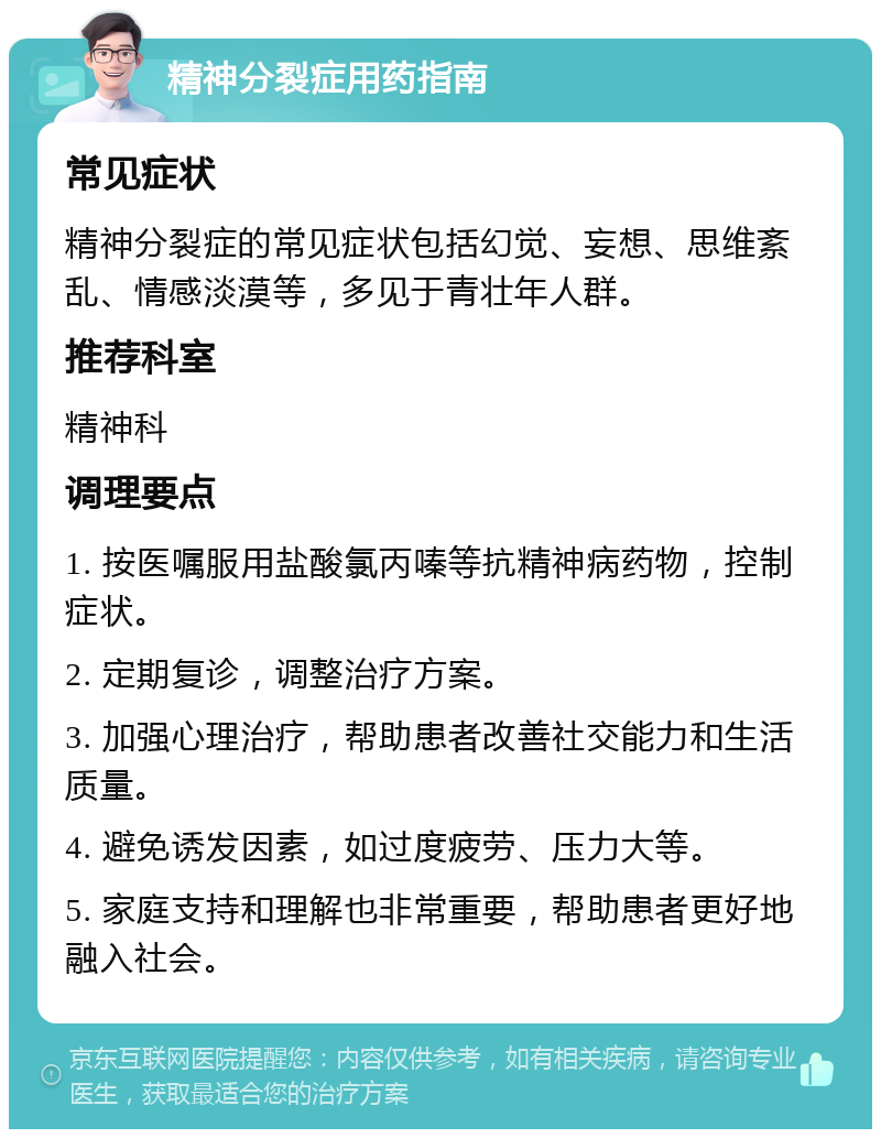 精神分裂症用药指南 常见症状 精神分裂症的常见症状包括幻觉、妄想、思维紊乱、情感淡漠等，多见于青壮年人群。 推荐科室 精神科 调理要点 1. 按医嘱服用盐酸氯丙嗪等抗精神病药物，控制症状。 2. 定期复诊，调整治疗方案。 3. 加强心理治疗，帮助患者改善社交能力和生活质量。 4. 避免诱发因素，如过度疲劳、压力大等。 5. 家庭支持和理解也非常重要，帮助患者更好地融入社会。