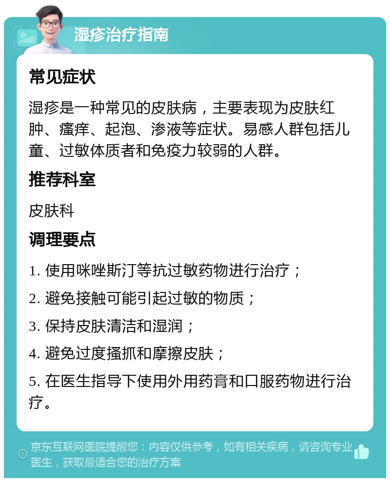 湿疹治疗指南 常见症状 湿疹是一种常见的皮肤病，主要表现为皮肤红肿、瘙痒、起泡、渗液等症状。易感人群包括儿童、过敏体质者和免疫力较弱的人群。 推荐科室 皮肤科 调理要点 1. 使用咪唑斯汀等抗过敏药物进行治疗； 2. 避免接触可能引起过敏的物质； 3. 保持皮肤清洁和湿润； 4. 避免过度搔抓和摩擦皮肤； 5. 在医生指导下使用外用药膏和口服药物进行治疗。