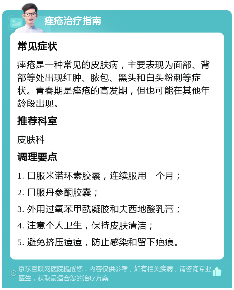 痤疮治疗指南 常见症状 痤疮是一种常见的皮肤病，主要表现为面部、背部等处出现红肿、脓包、黑头和白头粉刺等症状。青春期是痤疮的高发期，但也可能在其他年龄段出现。 推荐科室 皮肤科 调理要点 1. 口服米诺环素胶囊，连续服用一个月； 2. 口服丹参酮胶囊； 3. 外用过氧苯甲酰凝胶和夫西地酸乳膏； 4. 注意个人卫生，保持皮肤清洁； 5. 避免挤压痘痘，防止感染和留下疤痕。