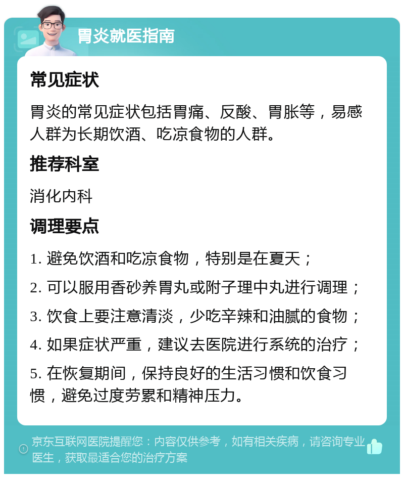 胃炎就医指南 常见症状 胃炎的常见症状包括胃痛、反酸、胃胀等，易感人群为长期饮酒、吃凉食物的人群。 推荐科室 消化内科 调理要点 1. 避免饮酒和吃凉食物，特别是在夏天； 2. 可以服用香砂养胃丸或附子理中丸进行调理； 3. 饮食上要注意清淡，少吃辛辣和油腻的食物； 4. 如果症状严重，建议去医院进行系统的治疗； 5. 在恢复期间，保持良好的生活习惯和饮食习惯，避免过度劳累和精神压力。