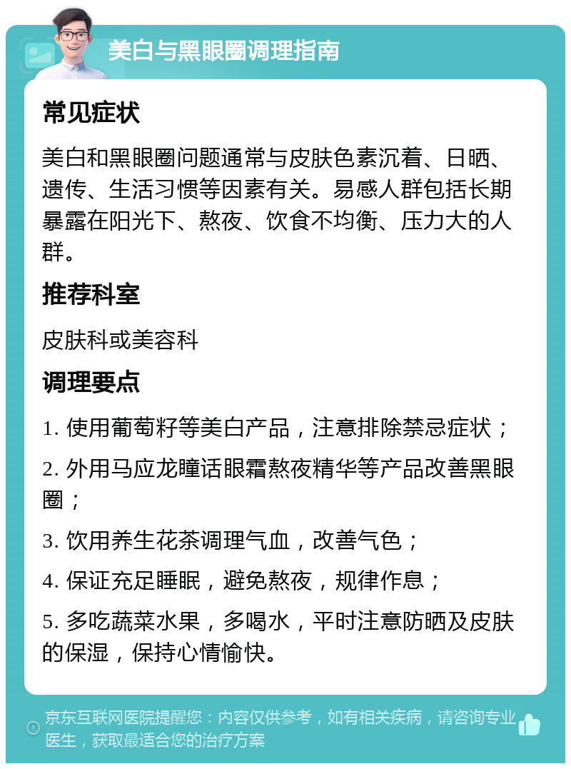 美白与黑眼圈调理指南 常见症状 美白和黑眼圈问题通常与皮肤色素沉着、日晒、遗传、生活习惯等因素有关。易感人群包括长期暴露在阳光下、熬夜、饮食不均衡、压力大的人群。 推荐科室 皮肤科或美容科 调理要点 1. 使用葡萄籽等美白产品，注意排除禁忌症状； 2. 外用马应龙瞳话眼霜熬夜精华等产品改善黑眼圈； 3. 饮用养生花茶调理气血，改善气色； 4. 保证充足睡眠，避免熬夜，规律作息； 5. 多吃蔬菜水果，多喝水，平时注意防晒及皮肤的保湿，保持心情愉快。