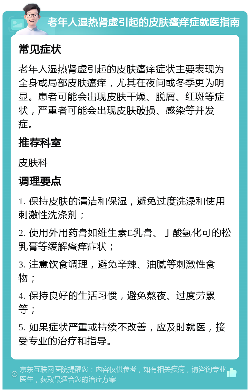 老年人湿热肾虚引起的皮肤瘙痒症就医指南 常见症状 老年人湿热肾虚引起的皮肤瘙痒症状主要表现为全身或局部皮肤瘙痒，尤其在夜间或冬季更为明显。患者可能会出现皮肤干燥、脱屑、红斑等症状，严重者可能会出现皮肤破损、感染等并发症。 推荐科室 皮肤科 调理要点 1. 保持皮肤的清洁和保湿，避免过度洗澡和使用刺激性洗涤剂； 2. 使用外用药膏如维生素E乳膏、丁酸氢化可的松乳膏等缓解瘙痒症状； 3. 注意饮食调理，避免辛辣、油腻等刺激性食物； 4. 保持良好的生活习惯，避免熬夜、过度劳累等； 5. 如果症状严重或持续不改善，应及时就医，接受专业的治疗和指导。