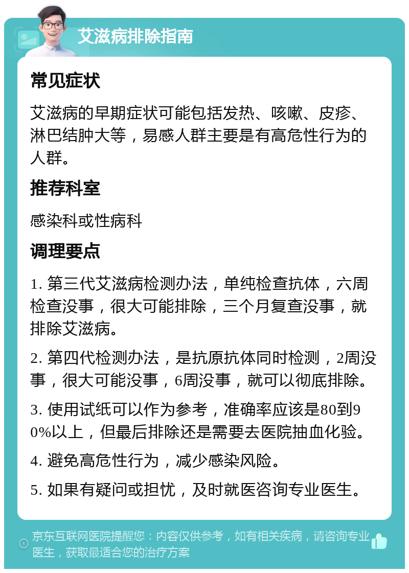 艾滋病排除指南 常见症状 艾滋病的早期症状可能包括发热、咳嗽、皮疹、淋巴结肿大等，易感人群主要是有高危性行为的人群。 推荐科室 感染科或性病科 调理要点 1. 第三代艾滋病检测办法，单纯检查抗体，六周检查没事，很大可能排除，三个月复查没事，就排除艾滋病。 2. 第四代检测办法，是抗原抗体同时检测，2周没事，很大可能没事，6周没事，就可以彻底排除。 3. 使用试纸可以作为参考，准确率应该是80到90%以上，但最后排除还是需要去医院抽血化验。 4. 避免高危性行为，减少感染风险。 5. 如果有疑问或担忧，及时就医咨询专业医生。