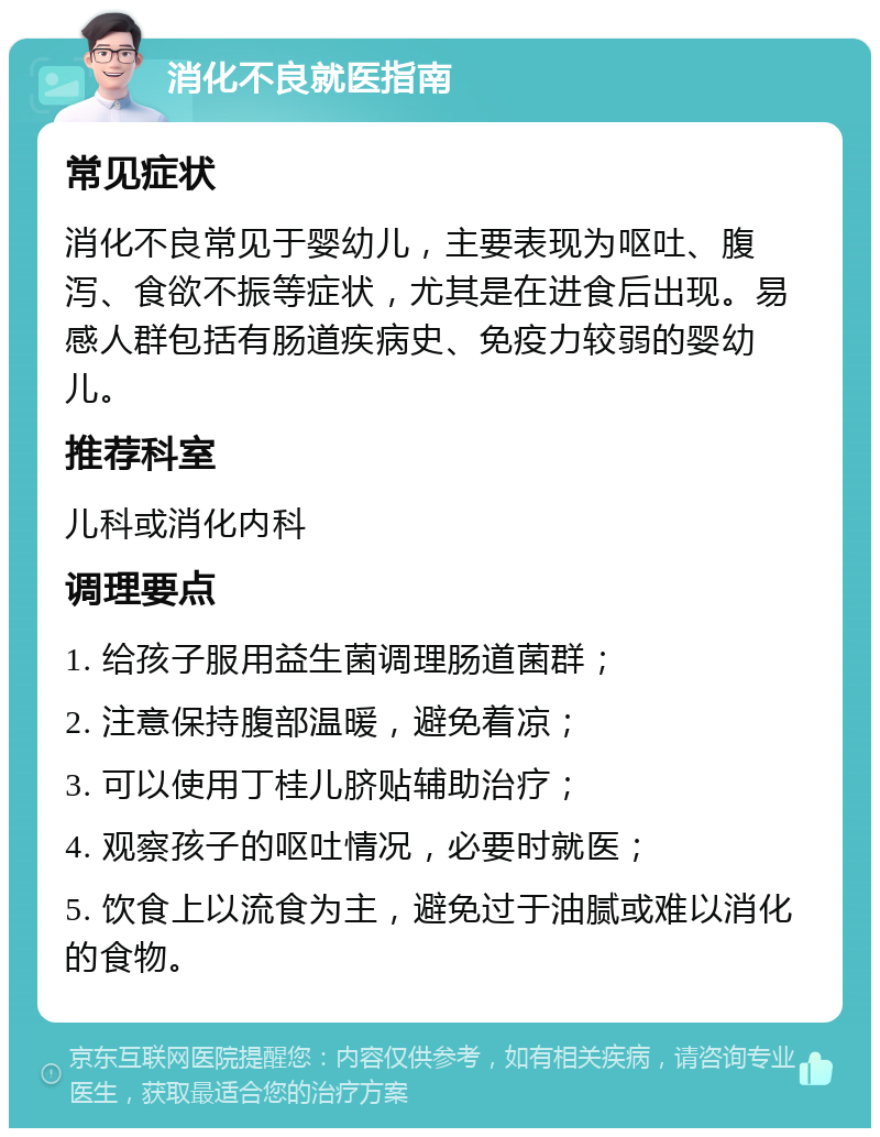 消化不良就医指南 常见症状 消化不良常见于婴幼儿，主要表现为呕吐、腹泻、食欲不振等症状，尤其是在进食后出现。易感人群包括有肠道疾病史、免疫力较弱的婴幼儿。 推荐科室 儿科或消化内科 调理要点 1. 给孩子服用益生菌调理肠道菌群； 2. 注意保持腹部温暖，避免着凉； 3. 可以使用丁桂儿脐贴辅助治疗； 4. 观察孩子的呕吐情况，必要时就医； 5. 饮食上以流食为主，避免过于油腻或难以消化的食物。