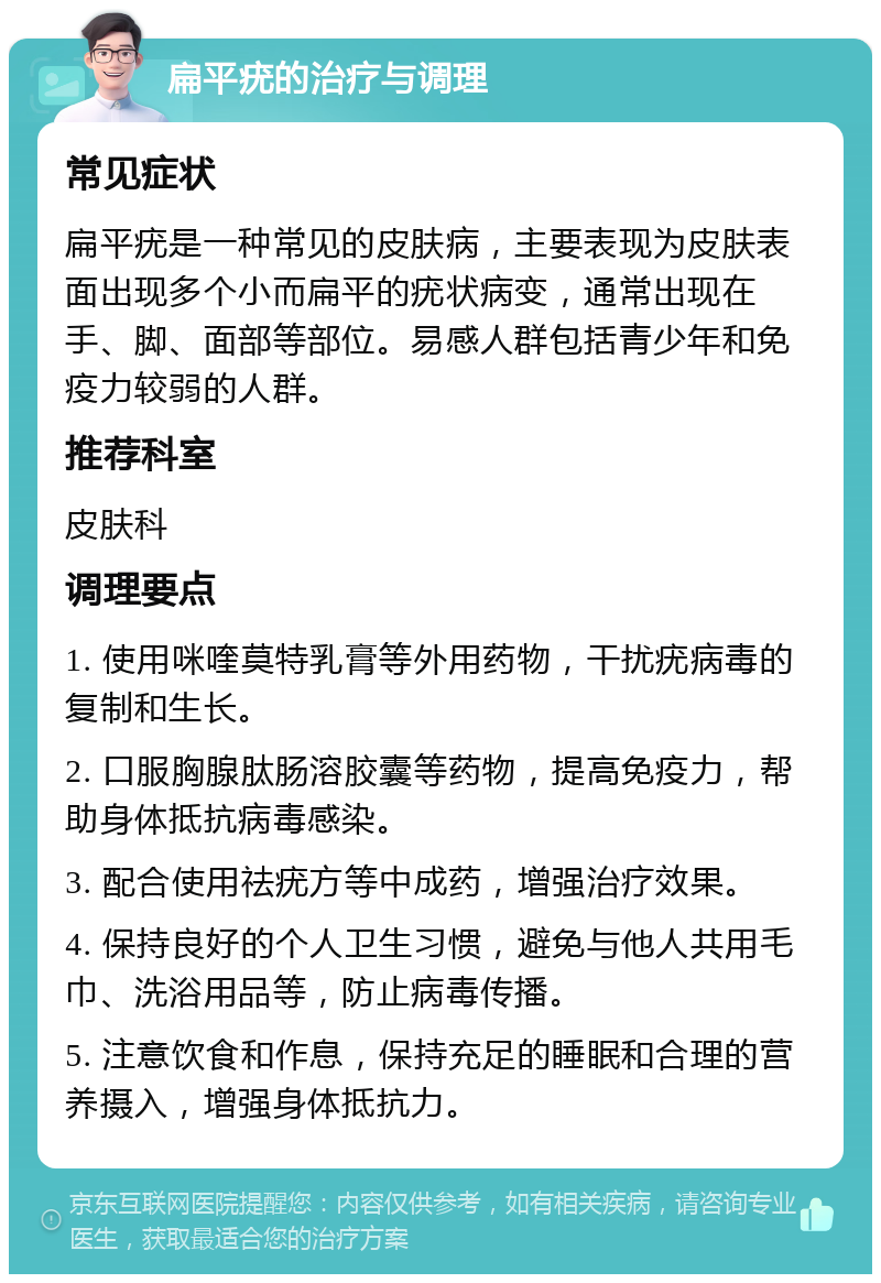 扁平疣的治疗与调理 常见症状 扁平疣是一种常见的皮肤病，主要表现为皮肤表面出现多个小而扁平的疣状病变，通常出现在手、脚、面部等部位。易感人群包括青少年和免疫力较弱的人群。 推荐科室 皮肤科 调理要点 1. 使用咪喹莫特乳膏等外用药物，干扰疣病毒的复制和生长。 2. 口服胸腺肽肠溶胶囊等药物，提高免疫力，帮助身体抵抗病毒感染。 3. 配合使用祛疣方等中成药，增强治疗效果。 4. 保持良好的个人卫生习惯，避免与他人共用毛巾、洗浴用品等，防止病毒传播。 5. 注意饮食和作息，保持充足的睡眠和合理的营养摄入，增强身体抵抗力。