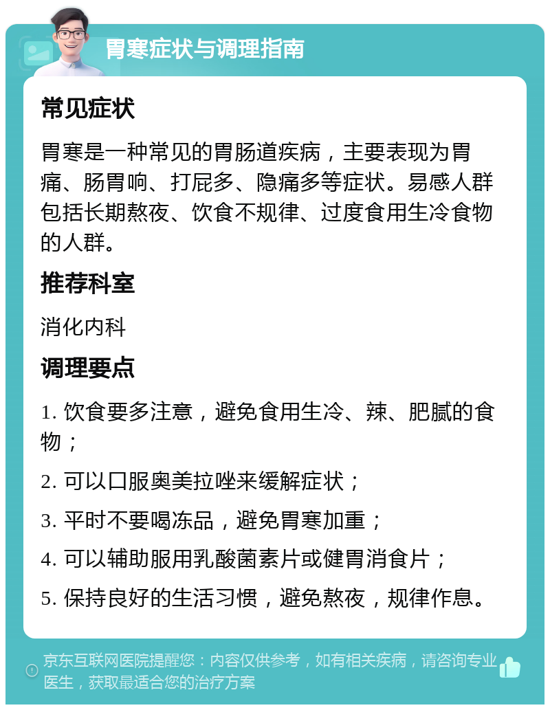 胃寒症状与调理指南 常见症状 胃寒是一种常见的胃肠道疾病，主要表现为胃痛、肠胃响、打屁多、隐痛多等症状。易感人群包括长期熬夜、饮食不规律、过度食用生冷食物的人群。 推荐科室 消化内科 调理要点 1. 饮食要多注意，避免食用生冷、辣、肥腻的食物； 2. 可以口服奥美拉唑来缓解症状； 3. 平时不要喝冻品，避免胃寒加重； 4. 可以辅助服用乳酸菌素片或健胃消食片； 5. 保持良好的生活习惯，避免熬夜，规律作息。