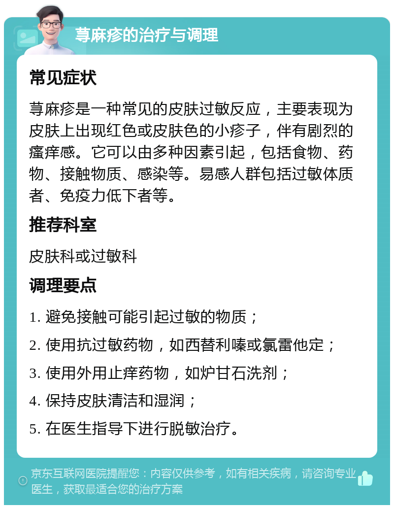 荨麻疹的治疗与调理 常见症状 荨麻疹是一种常见的皮肤过敏反应，主要表现为皮肤上出现红色或皮肤色的小疹子，伴有剧烈的瘙痒感。它可以由多种因素引起，包括食物、药物、接触物质、感染等。易感人群包括过敏体质者、免疫力低下者等。 推荐科室 皮肤科或过敏科 调理要点 1. 避免接触可能引起过敏的物质； 2. 使用抗过敏药物，如西替利嗪或氯雷他定； 3. 使用外用止痒药物，如炉甘石洗剂； 4. 保持皮肤清洁和湿润； 5. 在医生指导下进行脱敏治疗。