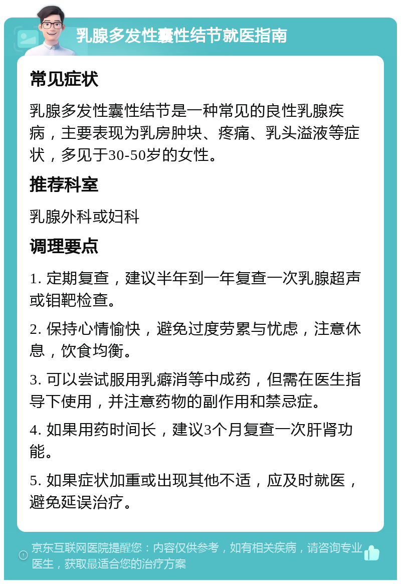 乳腺多发性囊性结节就医指南 常见症状 乳腺多发性囊性结节是一种常见的良性乳腺疾病，主要表现为乳房肿块、疼痛、乳头溢液等症状，多见于30-50岁的女性。 推荐科室 乳腺外科或妇科 调理要点 1. 定期复查，建议半年到一年复查一次乳腺超声或钼靶检查。 2. 保持心情愉快，避免过度劳累与忧虑，注意休息，饮食均衡。 3. 可以尝试服用乳癖消等中成药，但需在医生指导下使用，并注意药物的副作用和禁忌症。 4. 如果用药时间长，建议3个月复查一次肝肾功能。 5. 如果症状加重或出现其他不适，应及时就医，避免延误治疗。