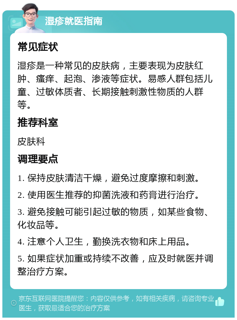 湿疹就医指南 常见症状 湿疹是一种常见的皮肤病，主要表现为皮肤红肿、瘙痒、起泡、渗液等症状。易感人群包括儿童、过敏体质者、长期接触刺激性物质的人群等。 推荐科室 皮肤科 调理要点 1. 保持皮肤清洁干燥，避免过度摩擦和刺激。 2. 使用医生推荐的抑菌洗液和药膏进行治疗。 3. 避免接触可能引起过敏的物质，如某些食物、化妆品等。 4. 注意个人卫生，勤换洗衣物和床上用品。 5. 如果症状加重或持续不改善，应及时就医并调整治疗方案。