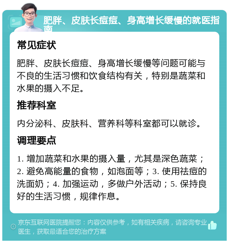 肥胖、皮肤长痘痘、身高增长缓慢的就医指南 常见症状 肥胖、皮肤长痘痘、身高增长缓慢等问题可能与不良的生活习惯和饮食结构有关，特别是蔬菜和水果的摄入不足。 推荐科室 内分泌科、皮肤科、营养科等科室都可以就诊。 调理要点 1. 增加蔬菜和水果的摄入量，尤其是深色蔬菜；2. 避免高能量的食物，如泡面等；3. 使用祛痘的洗面奶；4. 加强运动，多做户外活动；5. 保持良好的生活习惯，规律作息。