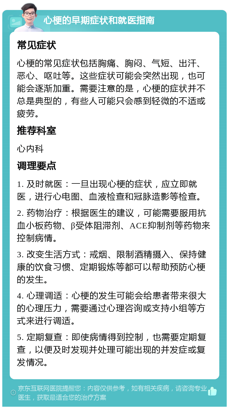 心梗的早期症状和就医指南 常见症状 心梗的常见症状包括胸痛、胸闷、气短、出汗、恶心、呕吐等。这些症状可能会突然出现，也可能会逐渐加重。需要注意的是，心梗的症状并不总是典型的，有些人可能只会感到轻微的不适或疲劳。 推荐科室 心内科 调理要点 1. 及时就医：一旦出现心梗的症状，应立即就医，进行心电图、血液检查和冠脉造影等检查。 2. 药物治疗：根据医生的建议，可能需要服用抗血小板药物、β受体阻滞剂、ACE抑制剂等药物来控制病情。 3. 改变生活方式：戒烟、限制酒精摄入、保持健康的饮食习惯、定期锻炼等都可以帮助预防心梗的发生。 4. 心理调适：心梗的发生可能会给患者带来很大的心理压力，需要通过心理咨询或支持小组等方式来进行调适。 5. 定期复查：即使病情得到控制，也需要定期复查，以便及时发现并处理可能出现的并发症或复发情况。