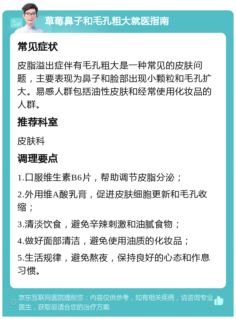 草莓鼻子和毛孔粗大就医指南 常见症状 皮脂溢出症伴有毛孔粗大是一种常见的皮肤问题，主要表现为鼻子和脸部出现小颗粒和毛孔扩大。易感人群包括油性皮肤和经常使用化妆品的人群。 推荐科室 皮肤科 调理要点 1.口服维生素B6片，帮助调节皮脂分泌； 2.外用维A酸乳膏，促进皮肤细胞更新和毛孔收缩； 3.清淡饮食，避免辛辣刺激和油腻食物； 4.做好面部清洁，避免使用油质的化妆品； 5.生活规律，避免熬夜，保持良好的心态和作息习惯。