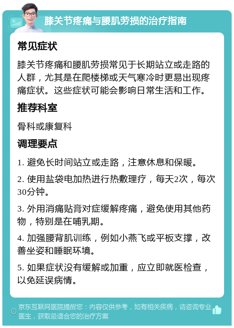 膝关节疼痛与腰肌劳损的治疗指南 常见症状 膝关节疼痛和腰肌劳损常见于长期站立或走路的人群，尤其是在爬楼梯或天气寒冷时更易出现疼痛症状。这些症状可能会影响日常生活和工作。 推荐科室 骨科或康复科 调理要点 1. 避免长时间站立或走路，注意休息和保暖。 2. 使用盐袋电加热进行热敷理疗，每天2次，每次30分钟。 3. 外用消痛贴膏对症缓解疼痛，避免使用其他药物，特别是在哺乳期。 4. 加强腰背肌训练，例如小燕飞或平板支撑，改善坐姿和睡眠环境。 5. 如果症状没有缓解或加重，应立即就医检查，以免延误病情。