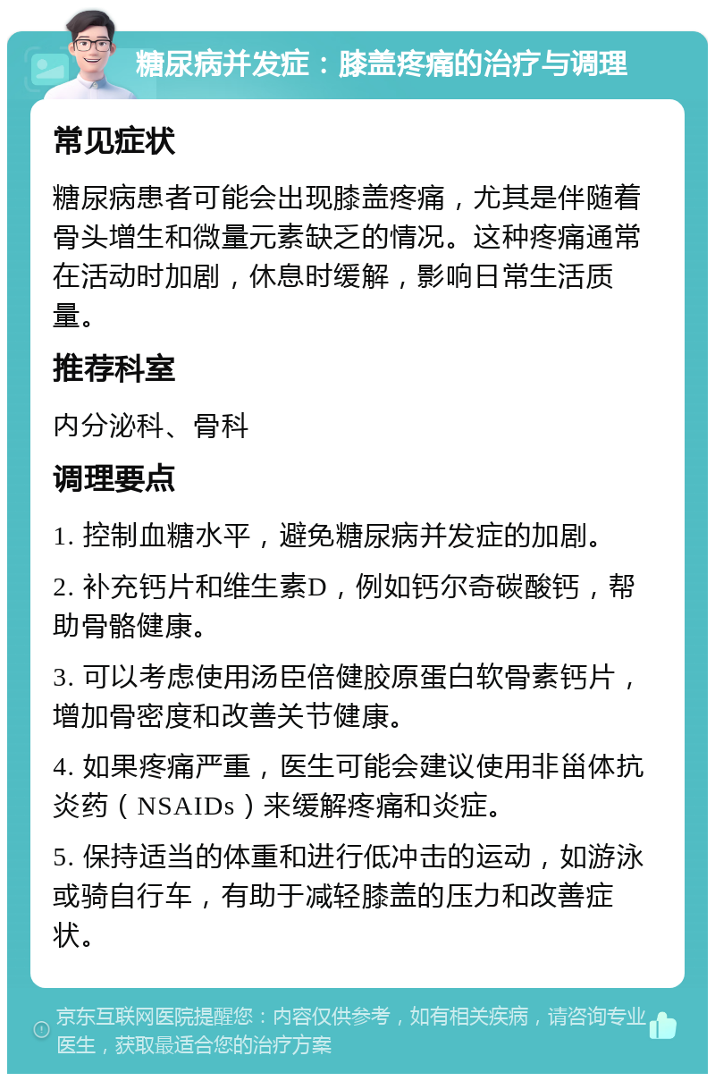 糖尿病并发症：膝盖疼痛的治疗与调理 常见症状 糖尿病患者可能会出现膝盖疼痛，尤其是伴随着骨头增生和微量元素缺乏的情况。这种疼痛通常在活动时加剧，休息时缓解，影响日常生活质量。 推荐科室 内分泌科、骨科 调理要点 1. 控制血糖水平，避免糖尿病并发症的加剧。 2. 补充钙片和维生素D，例如钙尔奇碳酸钙，帮助骨骼健康。 3. 可以考虑使用汤臣倍健胶原蛋白软骨素钙片，增加骨密度和改善关节健康。 4. 如果疼痛严重，医生可能会建议使用非甾体抗炎药（NSAIDs）来缓解疼痛和炎症。 5. 保持适当的体重和进行低冲击的运动，如游泳或骑自行车，有助于减轻膝盖的压力和改善症状。