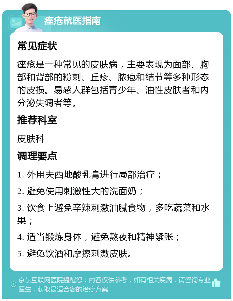 痤疮就医指南 常见症状 痤疮是一种常见的皮肤病，主要表现为面部、胸部和背部的粉刺、丘疹、脓疱和结节等多种形态的皮损。易感人群包括青少年、油性皮肤者和内分泌失调者等。 推荐科室 皮肤科 调理要点 1. 外用夫西地酸乳膏进行局部治疗； 2. 避免使用刺激性大的洗面奶； 3. 饮食上避免辛辣刺激油腻食物，多吃蔬菜和水果； 4. 适当锻炼身体，避免熬夜和精神紧张； 5. 避免饮酒和摩擦刺激皮肤。