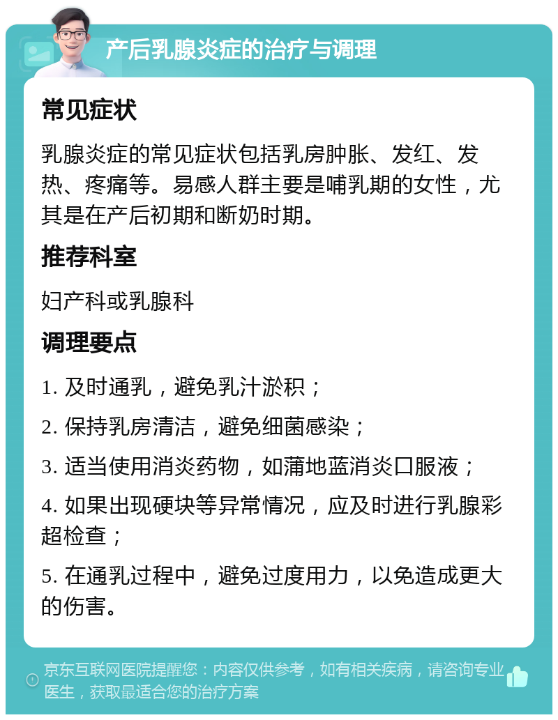 产后乳腺炎症的治疗与调理 常见症状 乳腺炎症的常见症状包括乳房肿胀、发红、发热、疼痛等。易感人群主要是哺乳期的女性，尤其是在产后初期和断奶时期。 推荐科室 妇产科或乳腺科 调理要点 1. 及时通乳，避免乳汁淤积； 2. 保持乳房清洁，避免细菌感染； 3. 适当使用消炎药物，如蒲地蓝消炎口服液； 4. 如果出现硬块等异常情况，应及时进行乳腺彩超检查； 5. 在通乳过程中，避免过度用力，以免造成更大的伤害。