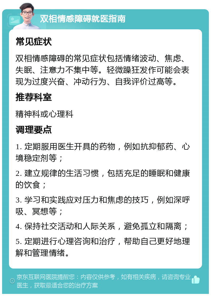 双相情感障碍就医指南 常见症状 双相情感障碍的常见症状包括情绪波动、焦虑、失眠、注意力不集中等。轻微躁狂发作可能会表现为过度兴奋、冲动行为、自我评价过高等。 推荐科室 精神科或心理科 调理要点 1. 定期服用医生开具的药物，例如抗抑郁药、心境稳定剂等； 2. 建立规律的生活习惯，包括充足的睡眠和健康的饮食； 3. 学习和实践应对压力和焦虑的技巧，例如深呼吸、冥想等； 4. 保持社交活动和人际关系，避免孤立和隔离； 5. 定期进行心理咨询和治疗，帮助自己更好地理解和管理情绪。