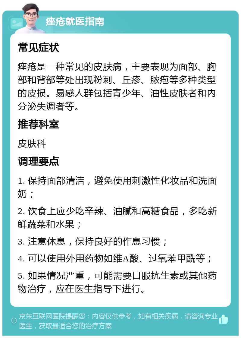 痤疮就医指南 常见症状 痤疮是一种常见的皮肤病，主要表现为面部、胸部和背部等处出现粉刺、丘疹、脓疱等多种类型的皮损。易感人群包括青少年、油性皮肤者和内分泌失调者等。 推荐科室 皮肤科 调理要点 1. 保持面部清洁，避免使用刺激性化妆品和洗面奶； 2. 饮食上应少吃辛辣、油腻和高糖食品，多吃新鲜蔬菜和水果； 3. 注意休息，保持良好的作息习惯； 4. 可以使用外用药物如维A酸、过氧苯甲酰等； 5. 如果情况严重，可能需要口服抗生素或其他药物治疗，应在医生指导下进行。