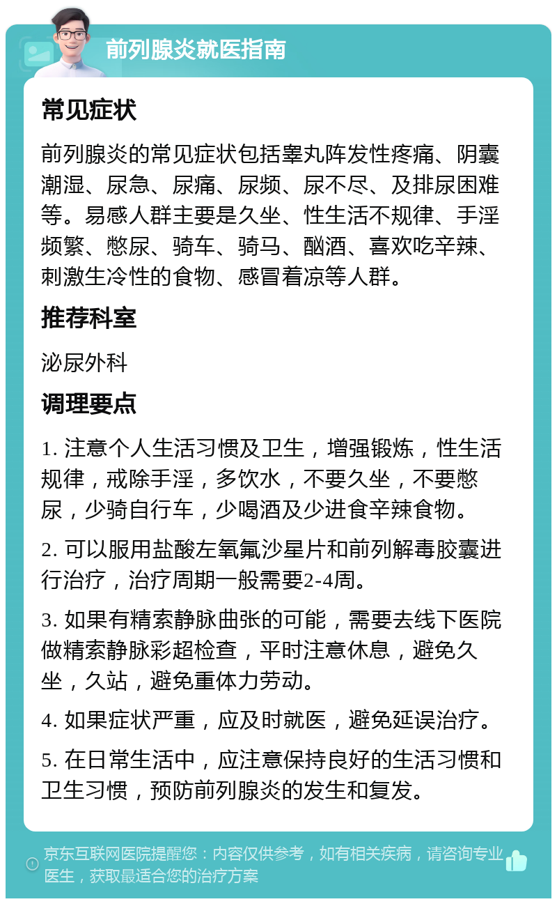 前列腺炎就医指南 常见症状 前列腺炎的常见症状包括睾丸阵发性疼痛、阴囊潮湿、尿急、尿痛、尿频、尿不尽、及排尿困难等。易感人群主要是久坐、性生活不规律、手淫频繁、憋尿、骑车、骑马、酗酒、喜欢吃辛辣、刺激生冷性的食物、感冒着凉等人群。 推荐科室 泌尿外科 调理要点 1. 注意个人生活习惯及卫生，增强锻炼，性生活规律，戒除手淫，多饮水，不要久坐，不要憋尿，少骑自行车，少喝酒及少进食辛辣食物。 2. 可以服用盐酸左氧氟沙星片和前列解毒胶囊进行治疗，治疗周期一般需要2-4周。 3. 如果有精索静脉曲张的可能，需要去线下医院做精索静脉彩超检查，平时注意休息，避免久坐，久站，避免重体力劳动。 4. 如果症状严重，应及时就医，避免延误治疗。 5. 在日常生活中，应注意保持良好的生活习惯和卫生习惯，预防前列腺炎的发生和复发。