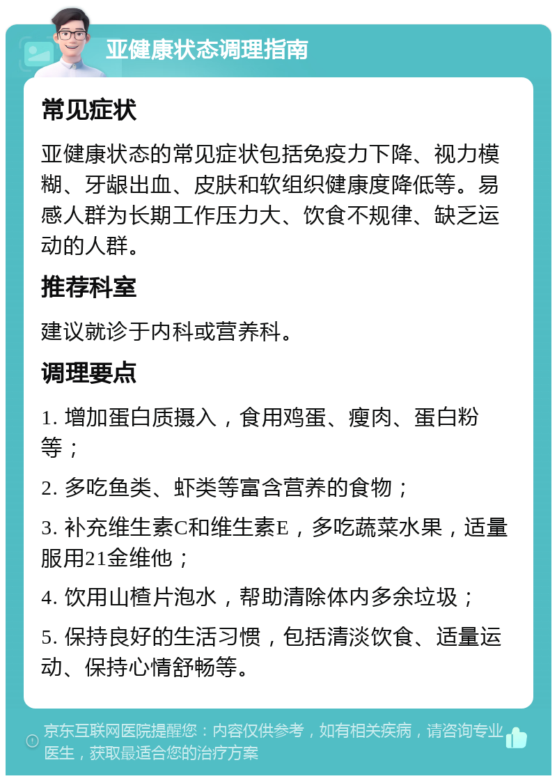 亚健康状态调理指南 常见症状 亚健康状态的常见症状包括免疫力下降、视力模糊、牙龈出血、皮肤和软组织健康度降低等。易感人群为长期工作压力大、饮食不规律、缺乏运动的人群。 推荐科室 建议就诊于内科或营养科。 调理要点 1. 增加蛋白质摄入，食用鸡蛋、瘦肉、蛋白粉等； 2. 多吃鱼类、虾类等富含营养的食物； 3. 补充维生素C和维生素E，多吃蔬菜水果，适量服用21金维他； 4. 饮用山楂片泡水，帮助清除体内多余垃圾； 5. 保持良好的生活习惯，包括清淡饮食、适量运动、保持心情舒畅等。