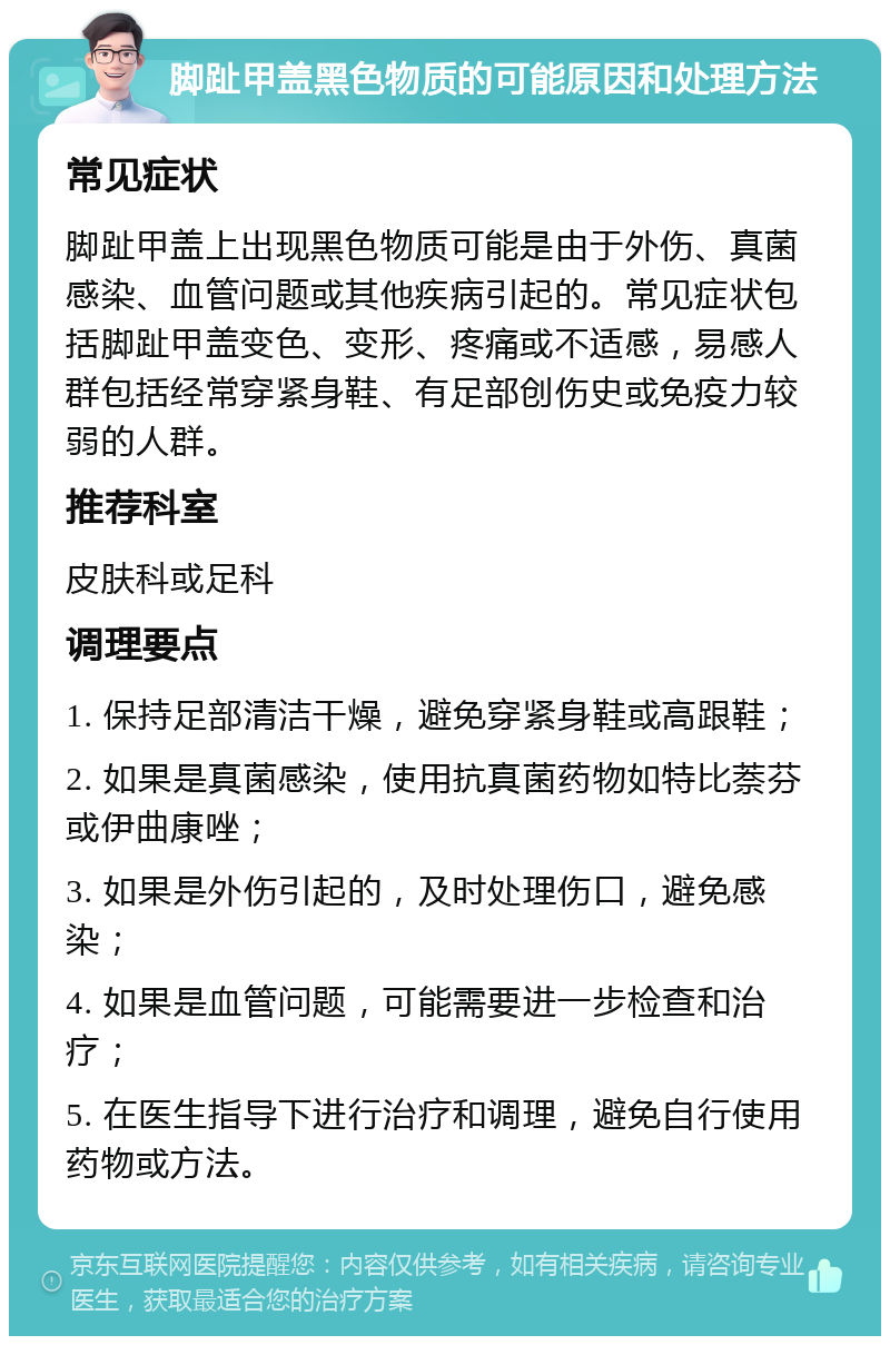 脚趾甲盖黑色物质的可能原因和处理方法 常见症状 脚趾甲盖上出现黑色物质可能是由于外伤、真菌感染、血管问题或其他疾病引起的。常见症状包括脚趾甲盖变色、变形、疼痛或不适感，易感人群包括经常穿紧身鞋、有足部创伤史或免疫力较弱的人群。 推荐科室 皮肤科或足科 调理要点 1. 保持足部清洁干燥，避免穿紧身鞋或高跟鞋； 2. 如果是真菌感染，使用抗真菌药物如特比萘芬或伊曲康唑； 3. 如果是外伤引起的，及时处理伤口，避免感染； 4. 如果是血管问题，可能需要进一步检查和治疗； 5. 在医生指导下进行治疗和调理，避免自行使用药物或方法。