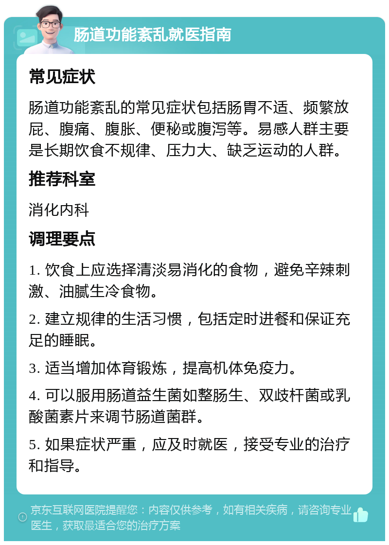 肠道功能紊乱就医指南 常见症状 肠道功能紊乱的常见症状包括肠胃不适、频繁放屁、腹痛、腹胀、便秘或腹泻等。易感人群主要是长期饮食不规律、压力大、缺乏运动的人群。 推荐科室 消化内科 调理要点 1. 饮食上应选择清淡易消化的食物，避免辛辣刺激、油腻生冷食物。 2. 建立规律的生活习惯，包括定时进餐和保证充足的睡眠。 3. 适当增加体育锻炼，提高机体免疫力。 4. 可以服用肠道益生菌如整肠生、双歧杆菌或乳酸菌素片来调节肠道菌群。 5. 如果症状严重，应及时就医，接受专业的治疗和指导。