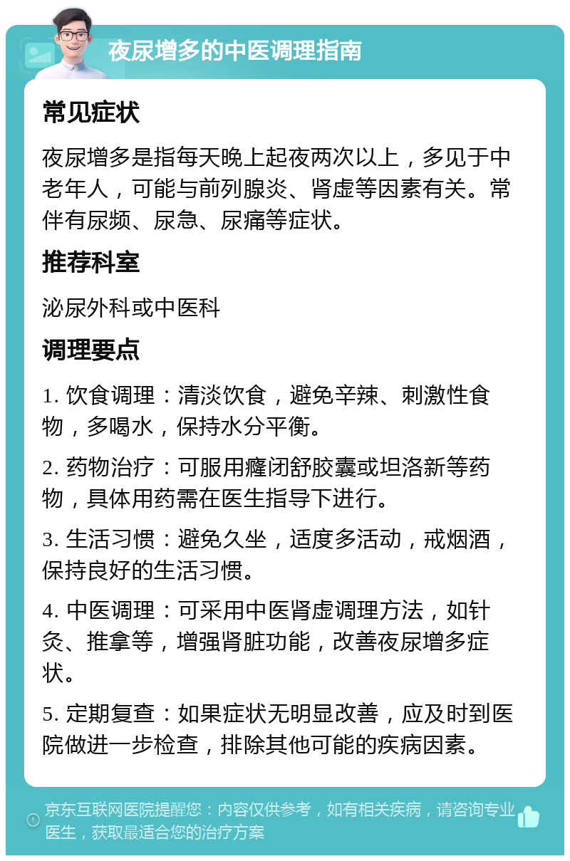 夜尿增多的中医调理指南 常见症状 夜尿增多是指每天晚上起夜两次以上，多见于中老年人，可能与前列腺炎、肾虚等因素有关。常伴有尿频、尿急、尿痛等症状。 推荐科室 泌尿外科或中医科 调理要点 1. 饮食调理：清淡饮食，避免辛辣、刺激性食物，多喝水，保持水分平衡。 2. 药物治疗：可服用癃闭舒胶囊或坦洛新等药物，具体用药需在医生指导下进行。 3. 生活习惯：避免久坐，适度多活动，戒烟酒，保持良好的生活习惯。 4. 中医调理：可采用中医肾虚调理方法，如针灸、推拿等，增强肾脏功能，改善夜尿增多症状。 5. 定期复查：如果症状无明显改善，应及时到医院做进一步检查，排除其他可能的疾病因素。