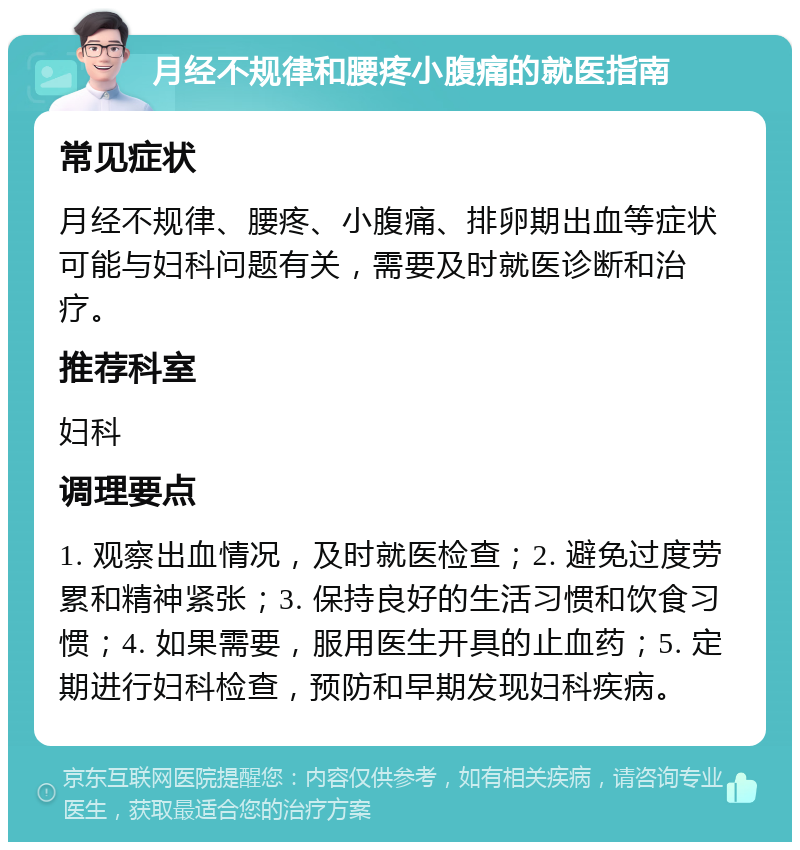 月经不规律和腰疼小腹痛的就医指南 常见症状 月经不规律、腰疼、小腹痛、排卵期出血等症状可能与妇科问题有关，需要及时就医诊断和治疗。 推荐科室 妇科 调理要点 1. 观察出血情况，及时就医检查；2. 避免过度劳累和精神紧张；3. 保持良好的生活习惯和饮食习惯；4. 如果需要，服用医生开具的止血药；5. 定期进行妇科检查，预防和早期发现妇科疾病。