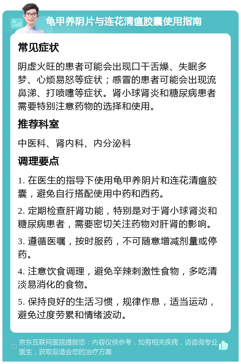 龟甲养阴片与连花清瘟胶囊使用指南 常见症状 阴虚火旺的患者可能会出现口干舌燥、失眠多梦、心烦易怒等症状；感冒的患者可能会出现流鼻涕、打喷嚏等症状。肾小球肾炎和糖尿病患者需要特别注意药物的选择和使用。 推荐科室 中医科、肾内科、内分泌科 调理要点 1. 在医生的指导下使用龟甲养阴片和连花清瘟胶囊，避免自行搭配使用中药和西药。 2. 定期检查肝肾功能，特别是对于肾小球肾炎和糖尿病患者，需要密切关注药物对肝肾的影响。 3. 遵循医嘱，按时服药，不可随意增减剂量或停药。 4. 注意饮食调理，避免辛辣刺激性食物，多吃清淡易消化的食物。 5. 保持良好的生活习惯，规律作息，适当运动，避免过度劳累和情绪波动。