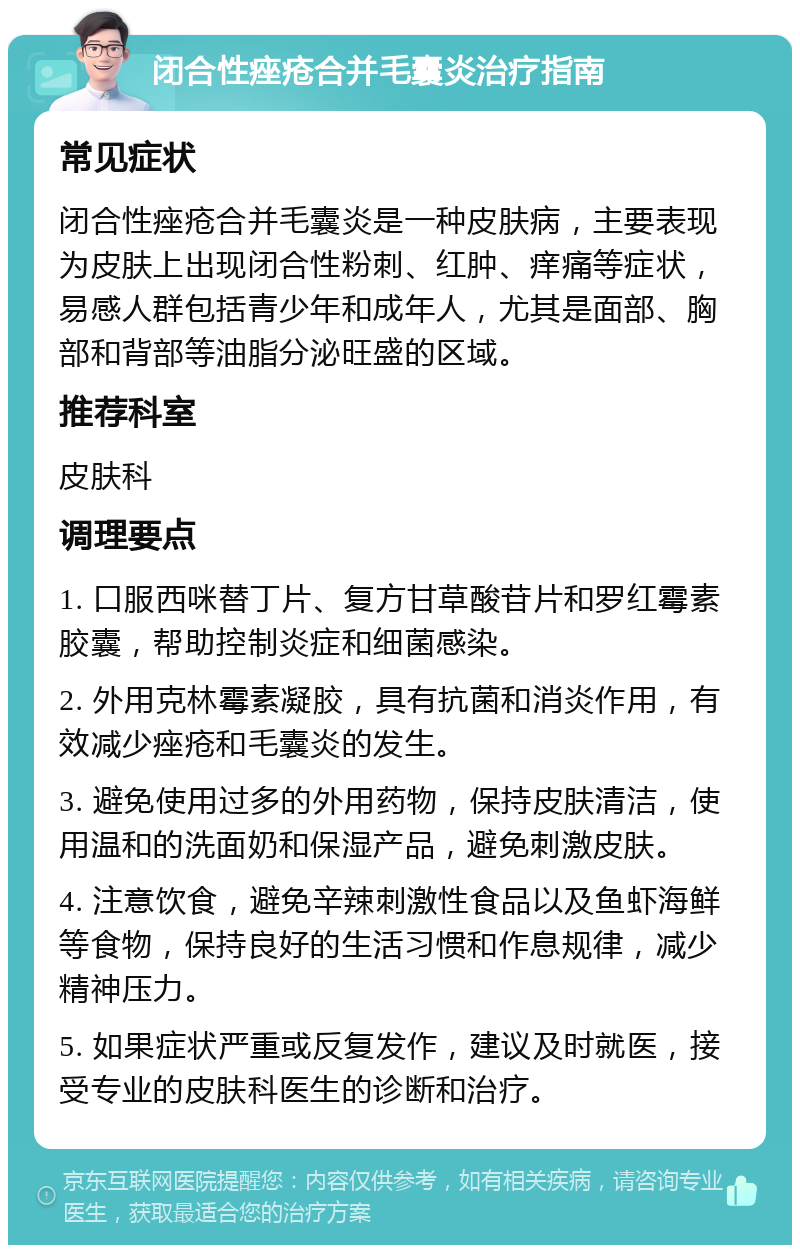 闭合性痤疮合并毛囊炎治疗指南 常见症状 闭合性痤疮合并毛囊炎是一种皮肤病，主要表现为皮肤上出现闭合性粉刺、红肿、痒痛等症状，易感人群包括青少年和成年人，尤其是面部、胸部和背部等油脂分泌旺盛的区域。 推荐科室 皮肤科 调理要点 1. 口服西咪替丁片、复方甘草酸苷片和罗红霉素胶囊，帮助控制炎症和细菌感染。 2. 外用克林霉素凝胶，具有抗菌和消炎作用，有效减少痤疮和毛囊炎的发生。 3. 避免使用过多的外用药物，保持皮肤清洁，使用温和的洗面奶和保湿产品，避免刺激皮肤。 4. 注意饮食，避免辛辣刺激性食品以及鱼虾海鲜等食物，保持良好的生活习惯和作息规律，减少精神压力。 5. 如果症状严重或反复发作，建议及时就医，接受专业的皮肤科医生的诊断和治疗。