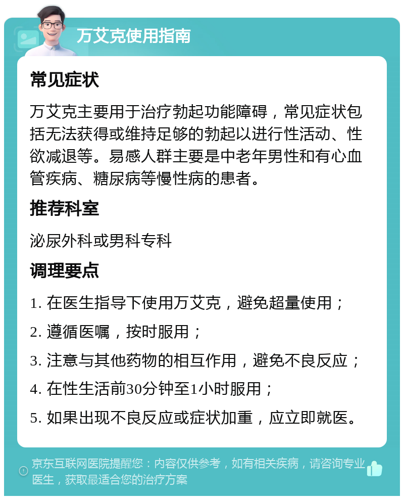 万艾克使用指南 常见症状 万艾克主要用于治疗勃起功能障碍，常见症状包括无法获得或维持足够的勃起以进行性活动、性欲减退等。易感人群主要是中老年男性和有心血管疾病、糖尿病等慢性病的患者。 推荐科室 泌尿外科或男科专科 调理要点 1. 在医生指导下使用万艾克，避免超量使用； 2. 遵循医嘱，按时服用； 3. 注意与其他药物的相互作用，避免不良反应； 4. 在性生活前30分钟至1小时服用； 5. 如果出现不良反应或症状加重，应立即就医。