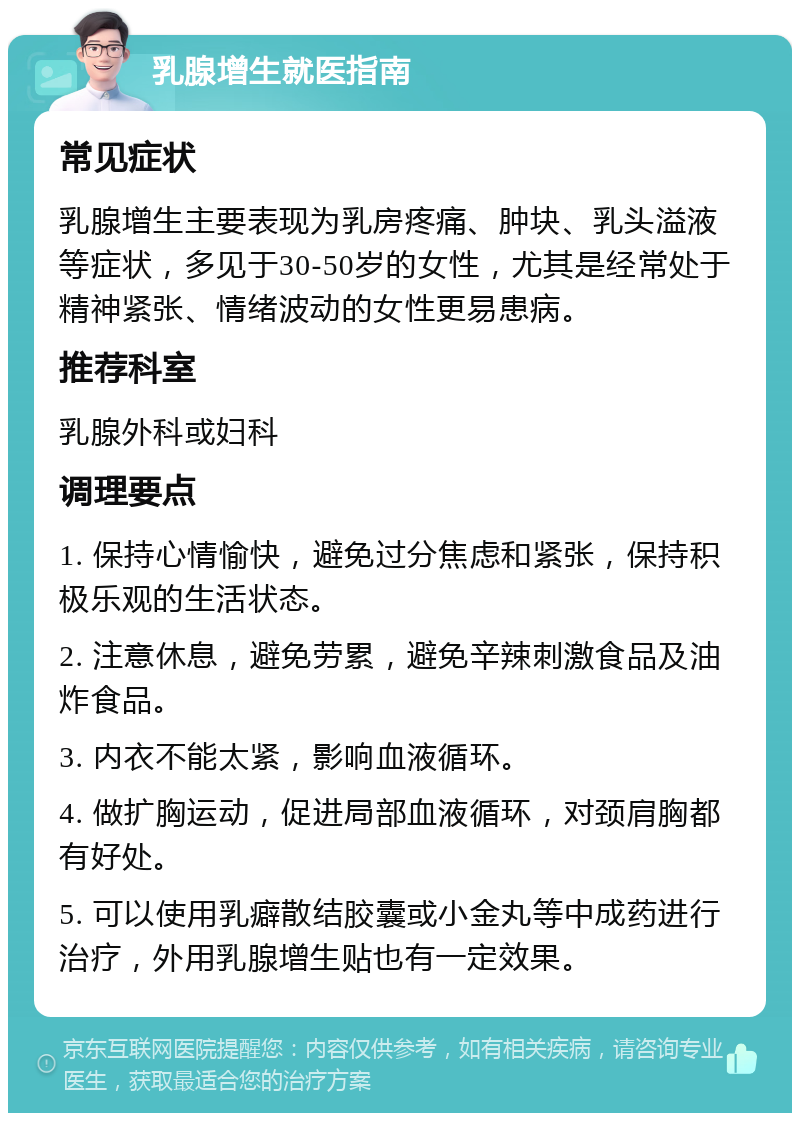 乳腺增生就医指南 常见症状 乳腺增生主要表现为乳房疼痛、肿块、乳头溢液等症状，多见于30-50岁的女性，尤其是经常处于精神紧张、情绪波动的女性更易患病。 推荐科室 乳腺外科或妇科 调理要点 1. 保持心情愉快，避免过分焦虑和紧张，保持积极乐观的生活状态。 2. 注意休息，避免劳累，避免辛辣刺激食品及油炸食品。 3. 内衣不能太紧，影响血液循环。 4. 做扩胸运动，促进局部血液循环，对颈肩胸都有好处。 5. 可以使用乳癖散结胶囊或小金丸等中成药进行治疗，外用乳腺增生贴也有一定效果。