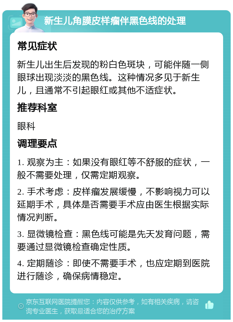 新生儿角膜皮样瘤伴黑色线的处理 常见症状 新生儿出生后发现的粉白色斑块，可能伴随一侧眼球出现淡淡的黑色线。这种情况多见于新生儿，且通常不引起眼红或其他不适症状。 推荐科室 眼科 调理要点 1. 观察为主：如果没有眼红等不舒服的症状，一般不需要处理，仅需定期观察。 2. 手术考虑：皮样瘤发展缓慢，不影响视力可以延期手术，具体是否需要手术应由医生根据实际情况判断。 3. 显微镜检查：黑色线可能是先天发育问题，需要通过显微镜检查确定性质。 4. 定期随诊：即使不需要手术，也应定期到医院进行随诊，确保病情稳定。