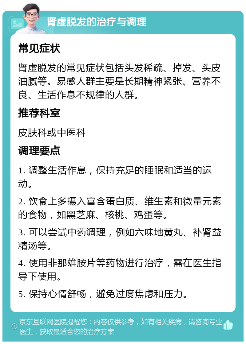 肾虚脱发的治疗与调理 常见症状 肾虚脱发的常见症状包括头发稀疏、掉发、头皮油腻等。易感人群主要是长期精神紧张、营养不良、生活作息不规律的人群。 推荐科室 皮肤科或中医科 调理要点 1. 调整生活作息，保持充足的睡眠和适当的运动。 2. 饮食上多摄入富含蛋白质、维生素和微量元素的食物，如黑芝麻、核桃、鸡蛋等。 3. 可以尝试中药调理，例如六味地黄丸、补肾益精汤等。 4. 使用非那雄胺片等药物进行治疗，需在医生指导下使用。 5. 保持心情舒畅，避免过度焦虑和压力。