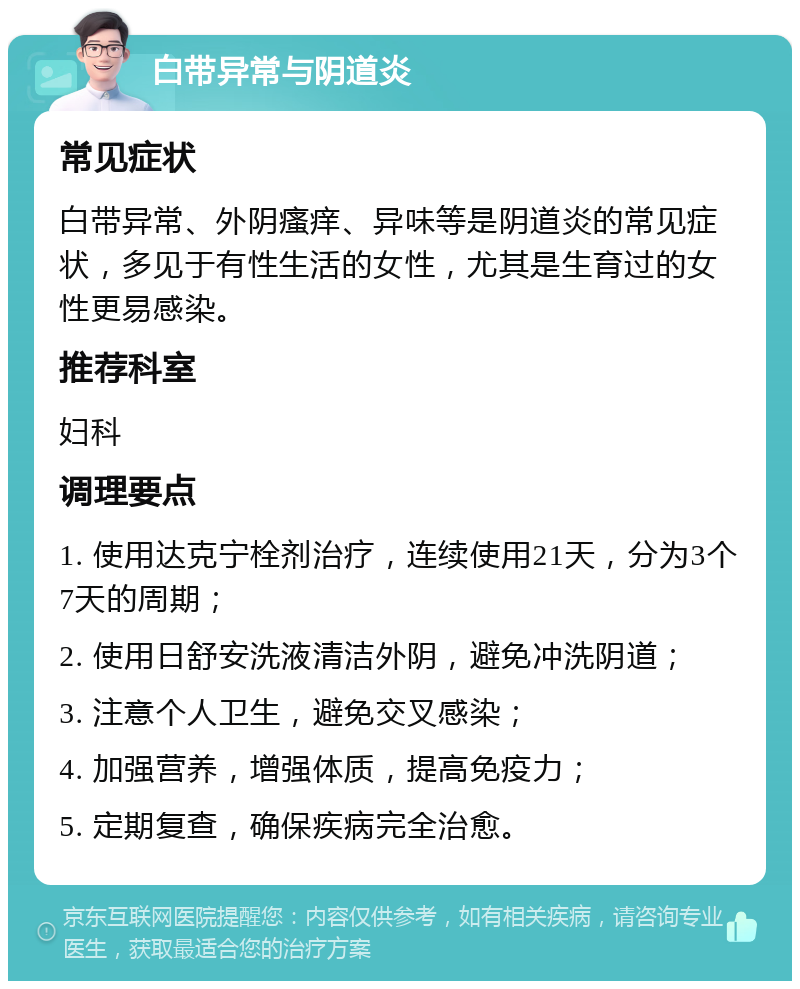 白带异常与阴道炎 常见症状 白带异常、外阴瘙痒、异味等是阴道炎的常见症状，多见于有性生活的女性，尤其是生育过的女性更易感染。 推荐科室 妇科 调理要点 1. 使用达克宁栓剂治疗，连续使用21天，分为3个7天的周期； 2. 使用日舒安洗液清洁外阴，避免冲洗阴道； 3. 注意个人卫生，避免交叉感染； 4. 加强营养，增强体质，提高免疫力； 5. 定期复查，确保疾病完全治愈。